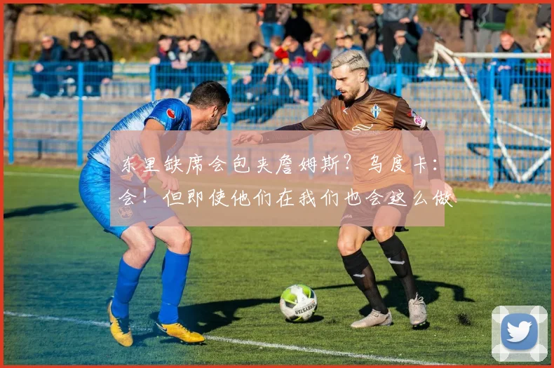 东里缺席会包夹詹姆斯？乌度卡：会！但即使他们在我们也会这么做