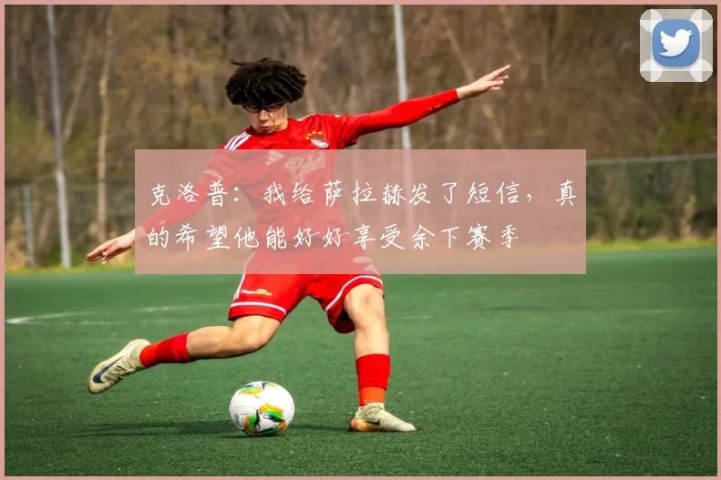 克洛普：我给萨拉赫发了短信，真的希望他能好好享受余下赛季