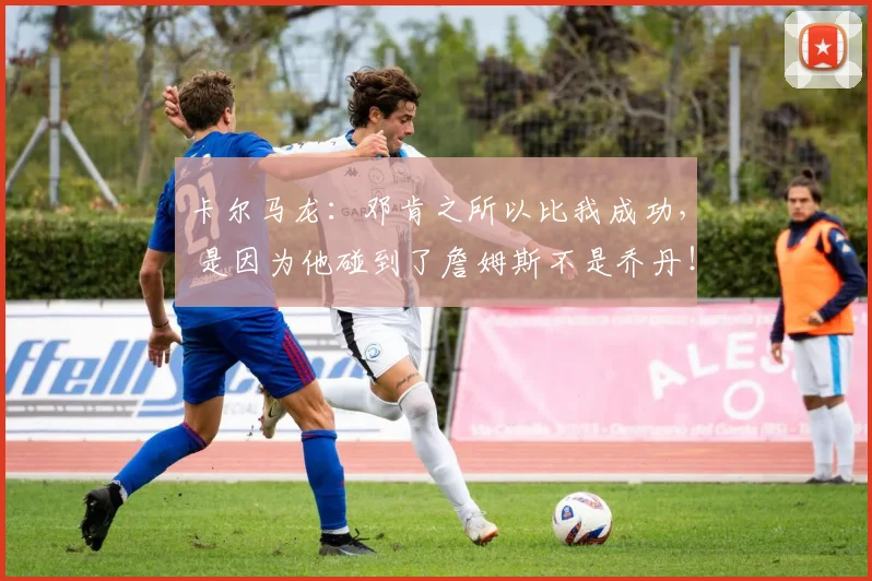 卡尔马龙：邓肯之所以比我成功， 是因为他碰到了詹姆斯不是乔丹！