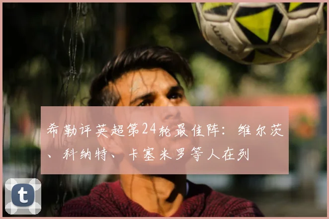 希勒评英超第24轮最佳阵：维尔茨、科纳特、卡塞米罗等人在列