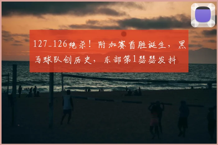 127_126绝杀！附加赛首胜诞生，黑马球队创历史，东部第1瑟瑟发抖