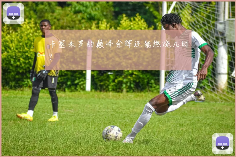 卡塞米罗的巅峰余晖还能燃烧几时？