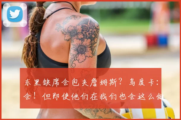 东里缺席会包夹詹姆斯？乌度卡：会！但即使他们在我们也会这么做