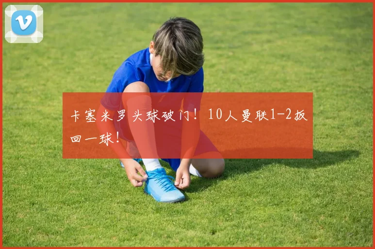 卡塞米罗头球破门！10人曼联1-2扳回一球！