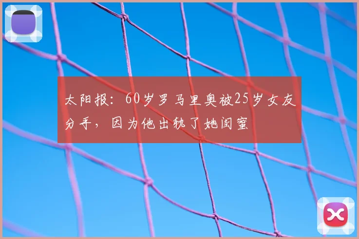 太阳报：60岁罗马里奥被25岁女友分手，因为他出轨了她闺蜜