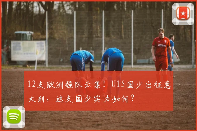 12支欧洲强队云集！U15国少出征意大利，这支国少实力如何？