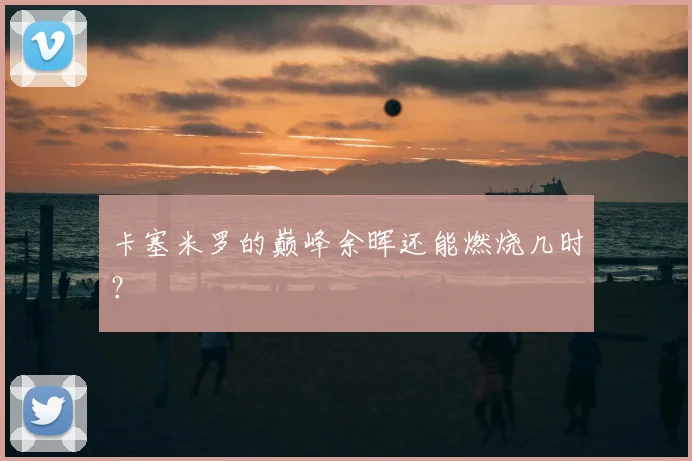 卡塞米罗的巅峰余晖还能燃烧几时？