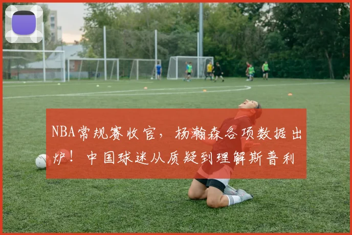 NBA常规赛收官，杨瀚森各项数据出炉！中国球迷从质疑到理解斯普利特