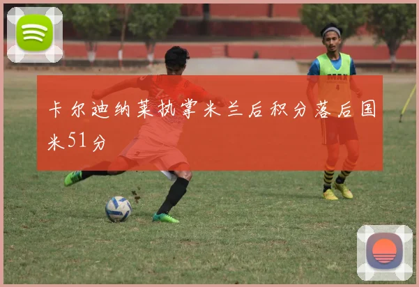 卡尔迪纳莱执掌米兰后积分落后国米51分