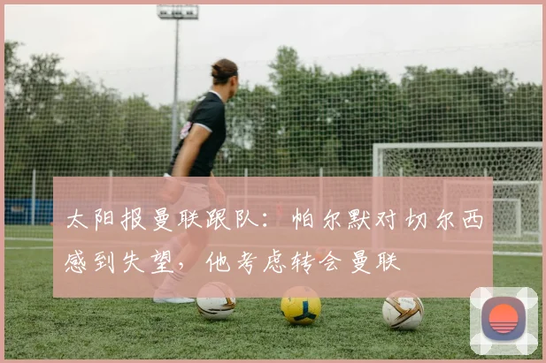 太阳报曼联跟队：帕尔默对切尔西感到失望，他考虑转会曼联