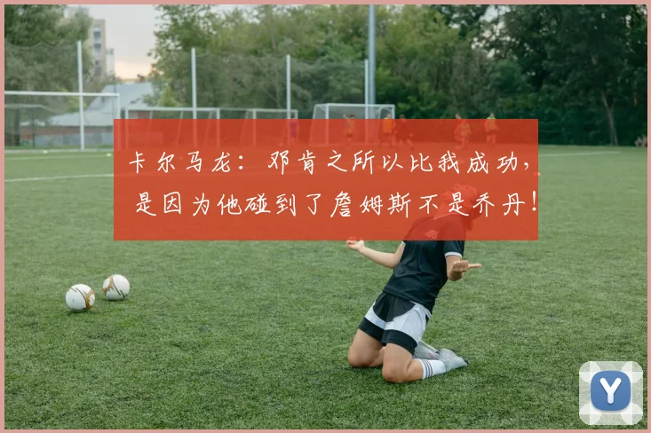 卡尔马龙：邓肯之所以比我成功， 是因为他碰到了詹姆斯不是乔丹！