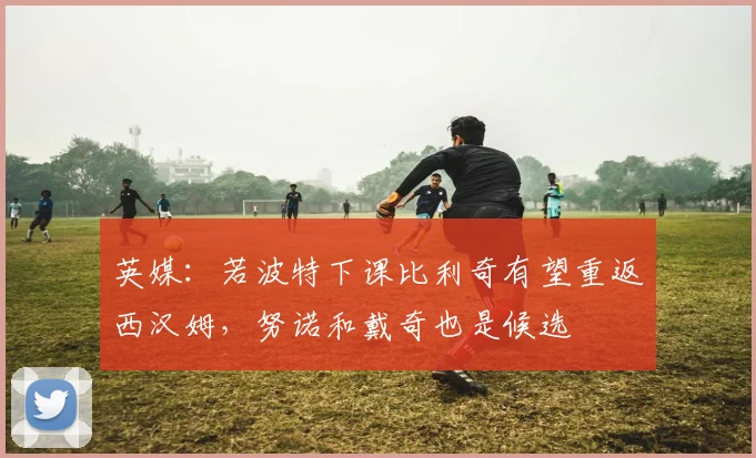 英媒：若波特下课比利奇有望重返西汉姆，努诺和戴奇也是候选