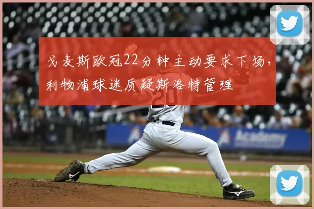 戈麦斯欧冠22分钟主动要求下场，利物浦球迷质疑斯洛特管理