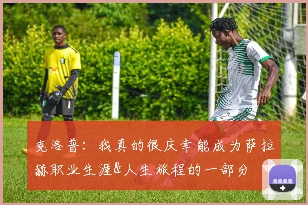 克洛普：我真的很庆幸能成为萨拉赫职业生涯&人生旅程的一部分