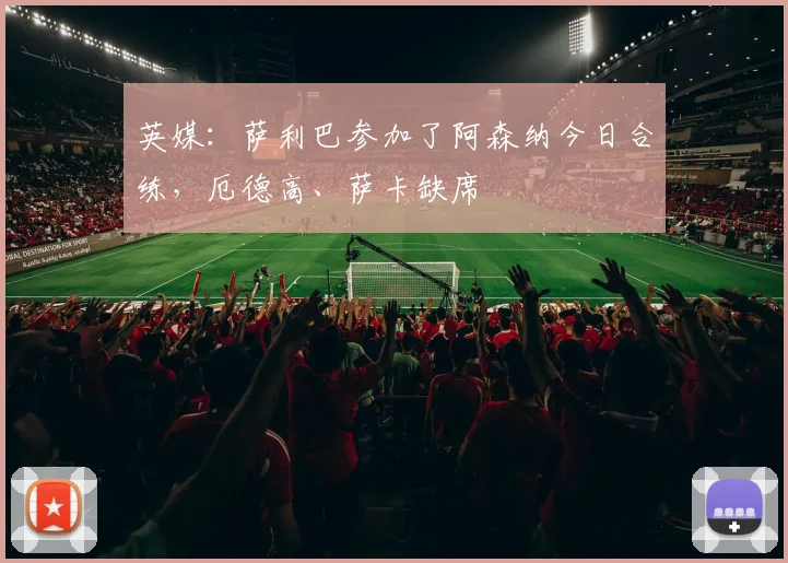 英媒：萨利巴参加了阿森纳今日合练，厄德高、萨卡缺席