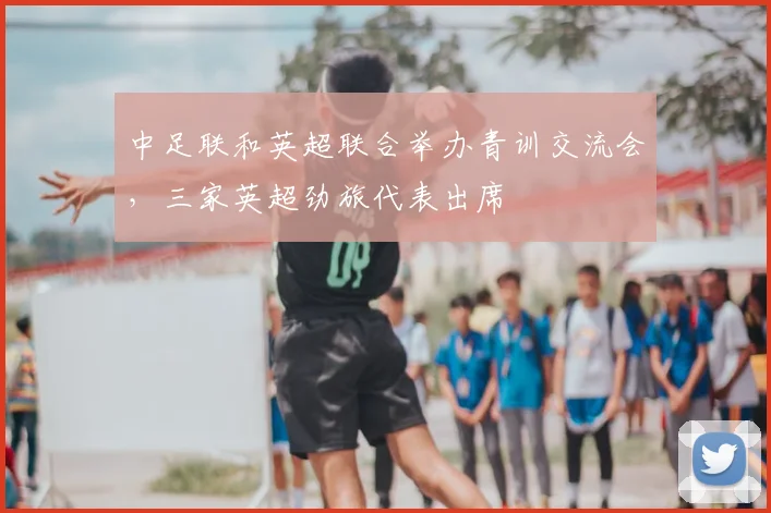 中足联和英超联合举办青训交流会，三家英超劲旅代表出席