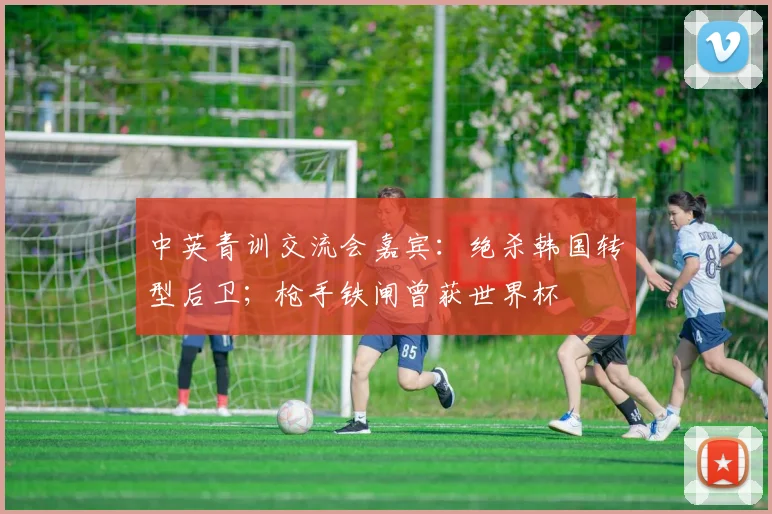 中英青训交流会嘉宾：绝杀韩国转型后卫；枪手铁闸曾获世界杯